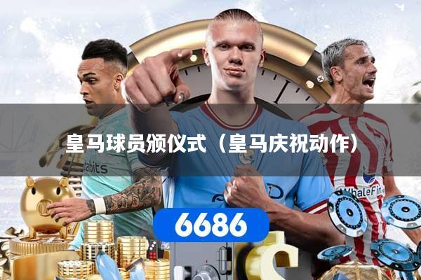 皇马球员颁仪式（皇马庆祝动作）