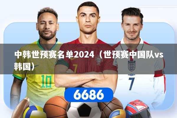 中韩世预赛名单2024（世预赛中国队vs韩国）
