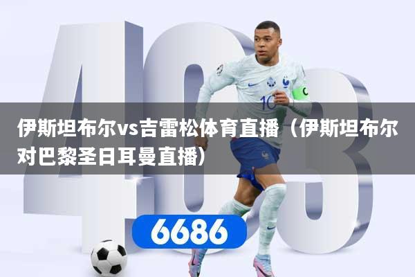 伊斯坦布尔vs吉雷松体育直播（伊斯坦布尔对巴黎圣日耳曼直播）