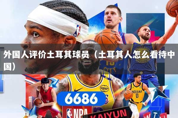 外国人评价土耳其球员（土耳其人怎么看待中国）