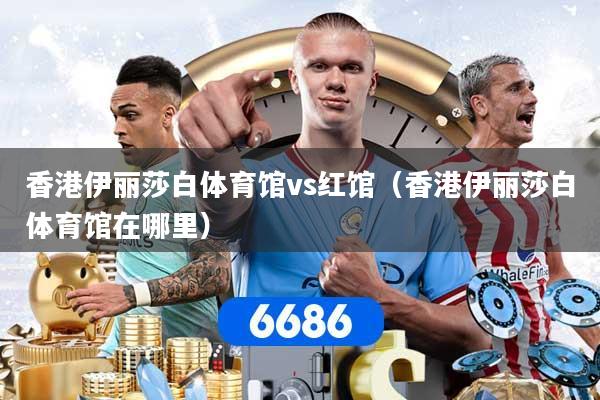 香港伊丽莎白体育馆vs红馆（香港伊丽莎白体育馆在哪里）