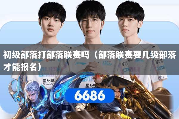 初级部落打部落联赛吗（部落联赛要几级部落才能报名）
