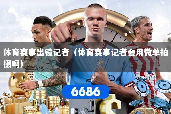 体育赛事出镜记者（体育赛事记者会用微单拍摄吗）